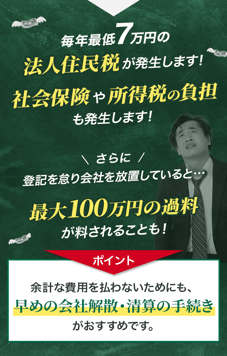 毎年最低7万円の法人住民税が発生します！社会保険や所得税の負担も発生します！さらに登記を怠り会社を放置していると…最大100万円の過料が料されることも！ポイント：余計な費用を払わないためにも、早めの会社解散・清算の手続きがおすすめです。
