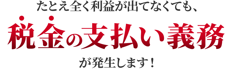 たとえ全く利益が出てなくても、税金の支払い義務が発生します！
